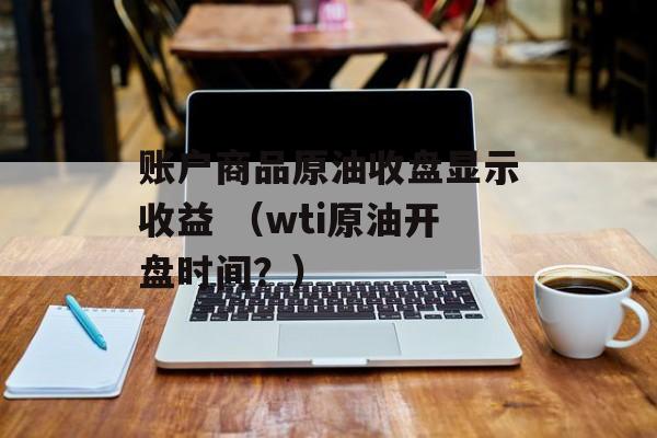 账户商品原油收盘显示收益 （wti原油开盘时间？）