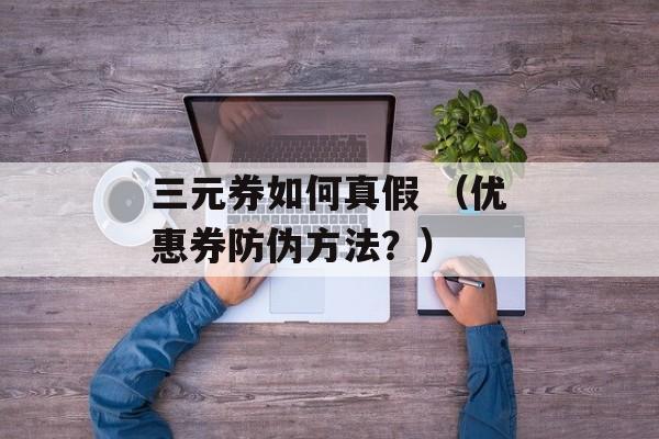 三元券如何真假 （优惠券防伪方法？）