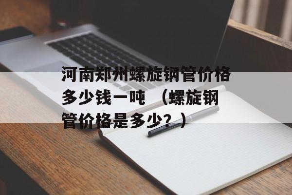 河南郑州螺旋钢管价格多少钱一吨 （螺旋钢管价格是多少？）