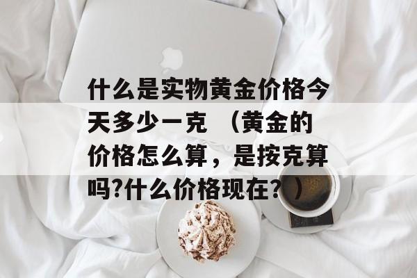 什么是实物黄金价格今天多少一克 （黄金的价格怎么算，是按克算吗?什么价格现在？）