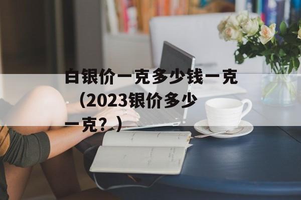 白银价一克多少钱一克 （2023银价多少一克？）