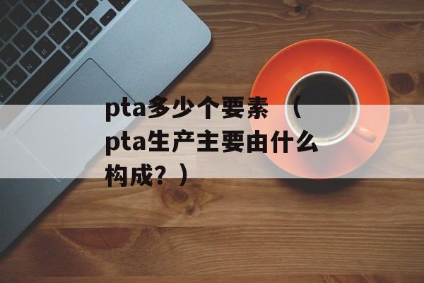 pta多少个要素 （pta生产主要由什么构成？）