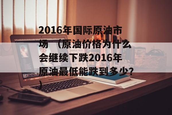 2016年国际原油市场 （原油价格为什么会继续下跌2016年原油最低能跌到多少？）