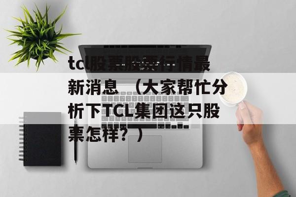 tcl股票股票行情最新消息 （大家帮忙分析下TCL集团这只股票怎样？）