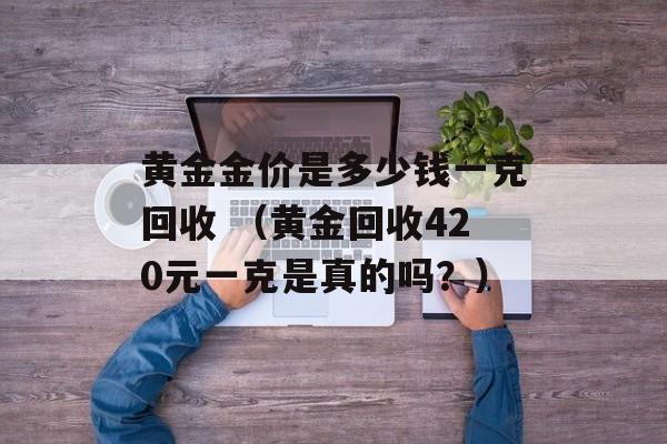 黄金金价是多少钱一克回收 （黄金回收420元一克是真的吗？）