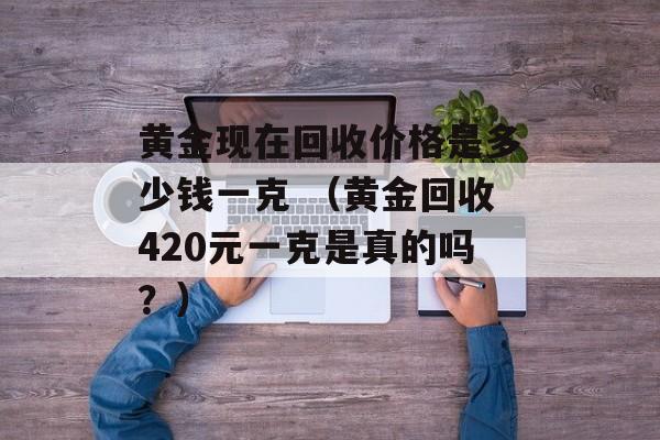 黄金现在回收价格是多少钱一克 （黄金回收420元一克是真的吗？）