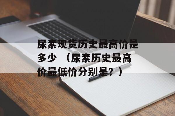 尿素现货历史最高价是多少 （尿素历史最高价最低价分别是？）