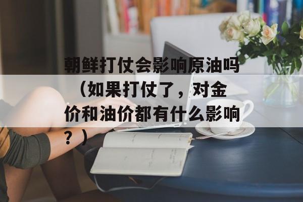 朝鲜打仗会影响原油吗 （如果打仗了，对金价和油价都有什么影响？）