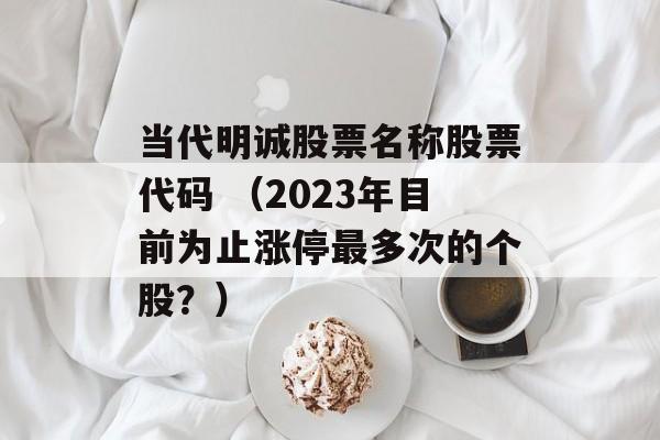 当代明诚股票名称股票代码 （2023年目前为止涨停最多次的个股？）