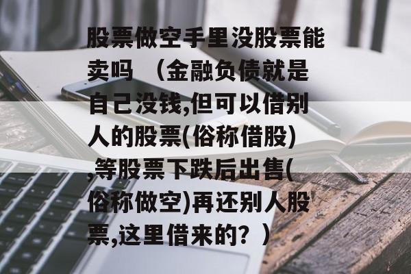 股票做空手里没股票能卖吗 （金融负债就是自己没钱,但可以借别人的股票(俗称借股),等股票下跌后出售(俗称做空)再还别人股票,这里借来的？）