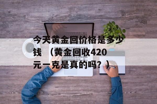 今天黄金回价格是多少钱 （黄金回收420元一克是真的吗？）