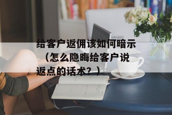 给客户返佣该如何暗示 （怎么隐晦给客户说返点的话术？）