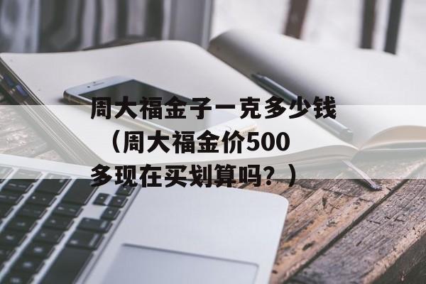 周大福金子一克多少钱 （周大福金价500多现在买划算吗？）