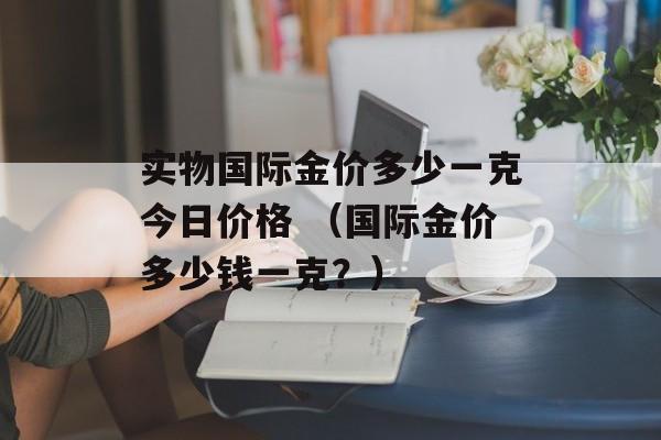 实物国际金价多少一克今日价格 （国际金价多少钱一克？）