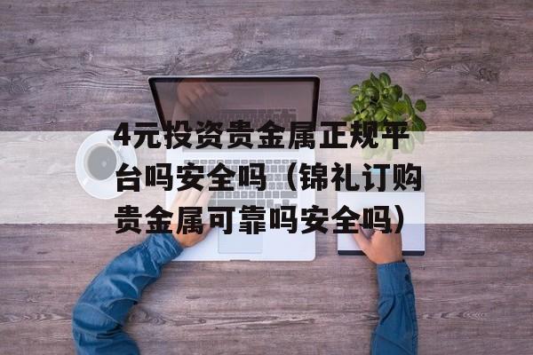 4元投资贵金属正规平台吗安全吗（锦礼订购贵金属可靠吗安全吗）