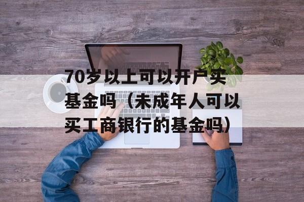 70岁以上可以开户买基金吗（未成年人可以买工商银行的基金吗）