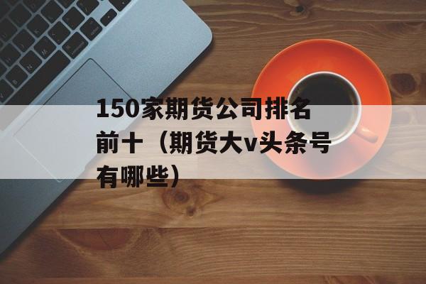 150家期货公司排名前十（期货大v头条号有哪些）