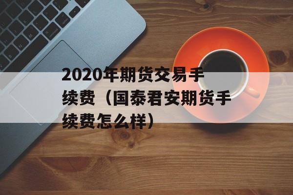 2020年期货交易手续费（国泰君安期货手续费怎么样）