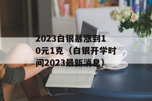 2023白银暴涨到10元1克（白银开学时间2023最新消息）