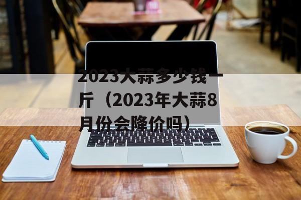 2023大蒜多少钱一斤（2023年大蒜8月份会降价吗）