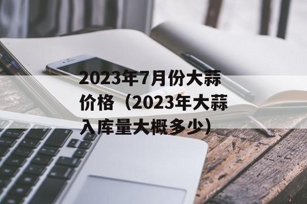 2023年7月份大蒜价格（2023年大蒜入库量大概多少）