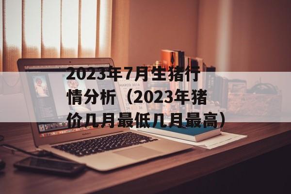 2023年7月生猪行情分析（2023年猪价几月最低几月最高）