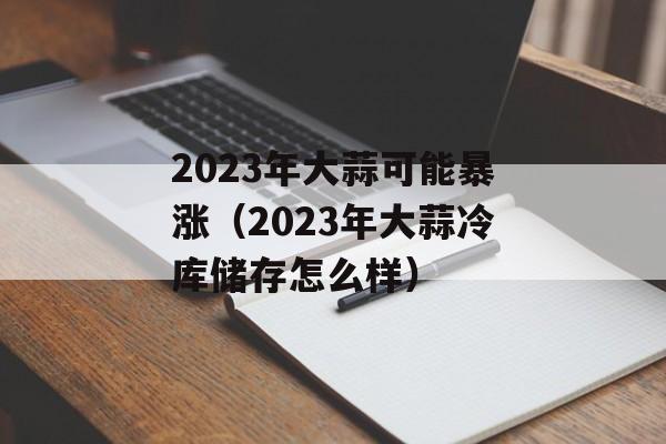 2023年大蒜可能暴涨（2023年大蒜冷库储存怎么样）