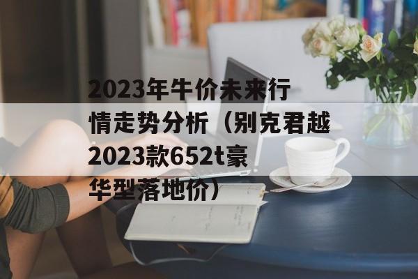 2023年牛价未来行情走势分析（别克君越2023款652t豪华型落地价）