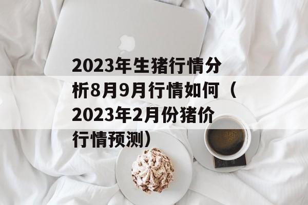 2023年生猪行情分析8月9月行情如何（2023年2月份猪价行情预测）