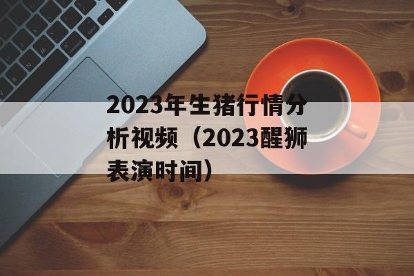 2023年生猪行情分析视频（2023醒狮表演时间）