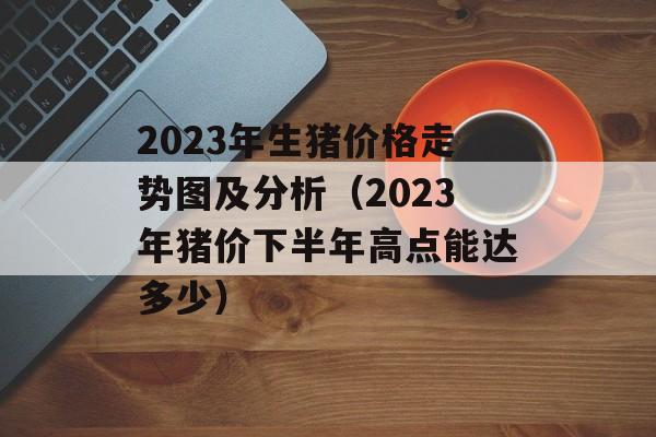 2023年生猪价格走势图及分析（2023年猪价下半年高点能达多少）