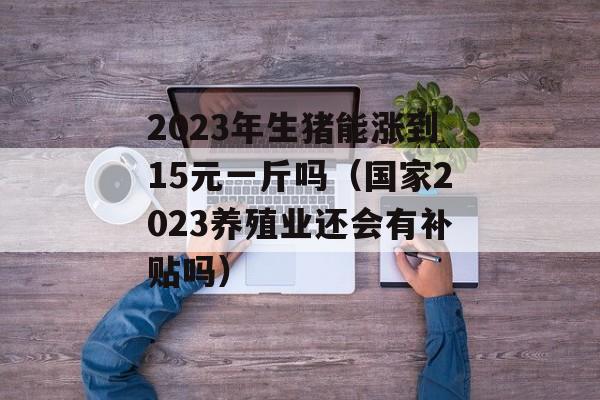 2023年生猪能涨到15元一斤吗（国家2023养殖业还会有补贴吗）