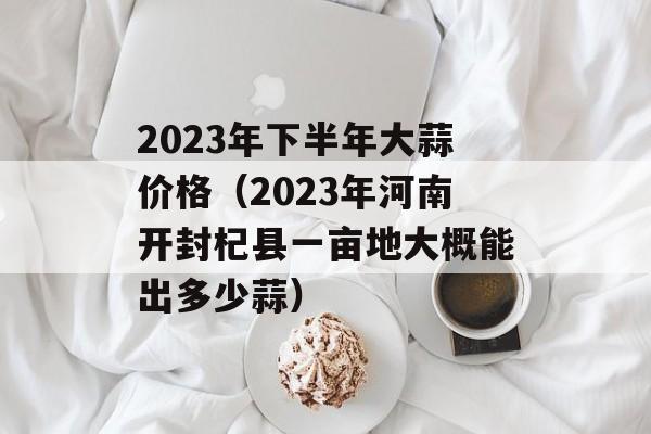 2023年下半年大蒜价格（2023年河南开封杞县一亩地大概能出多少蒜）