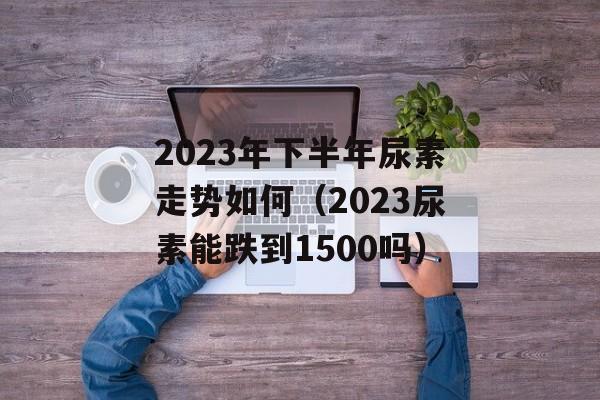 2023年下半年尿素走势如何（2023尿素能跌到1500吗）