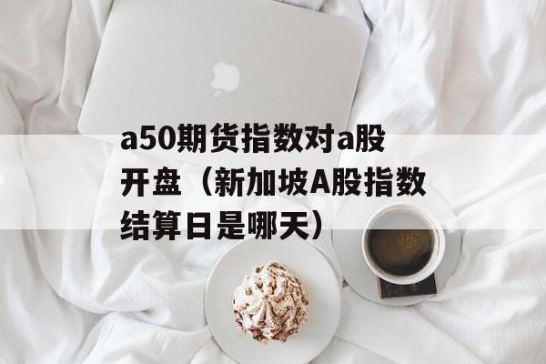 a50期货指数对a股开盘（新加坡A股指数结算日是哪天）