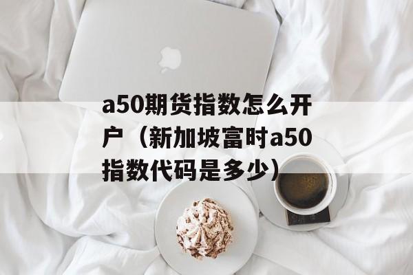 a50期货指数怎么开户（新加坡富时a50指数代码是多少）