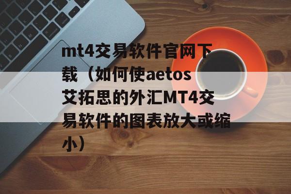 mt4交易软件官网下载（如何使aetos艾拓思的外汇MT4交易软件的图表放大或缩小）