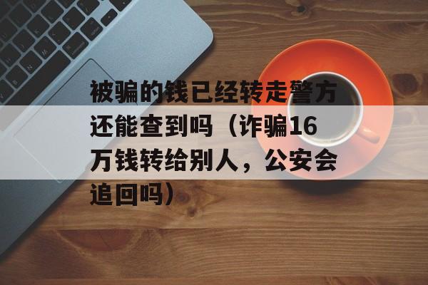 被骗的钱已经转走警方还能查到吗（诈骗16万钱转给别人，公安会追回吗）