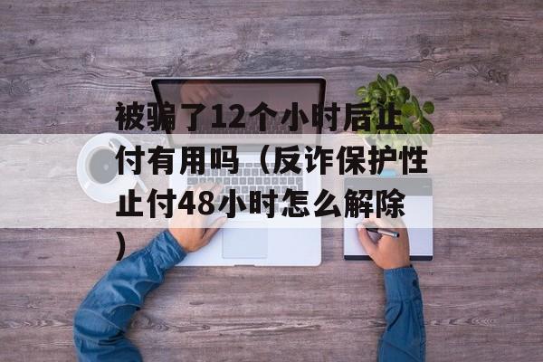 被骗了12个小时后止付有用吗（反诈保护性止付48小时怎么解除）