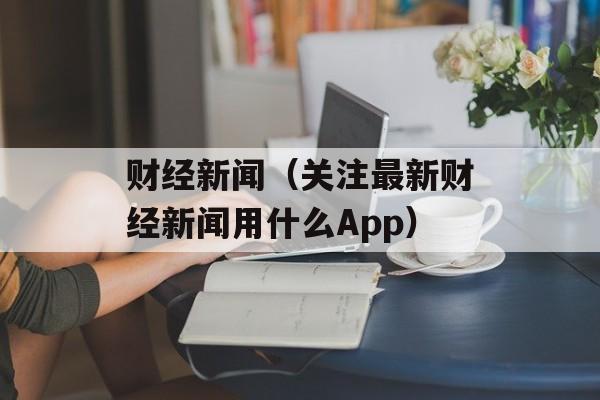 财经新闻（关注最新财经新闻用什么App）