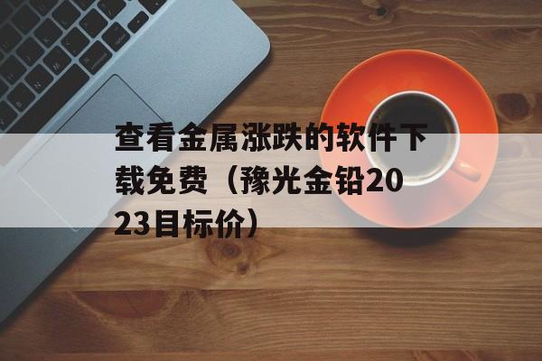 查看金属涨跌的软件下载免费（豫光金铅2023目标价）