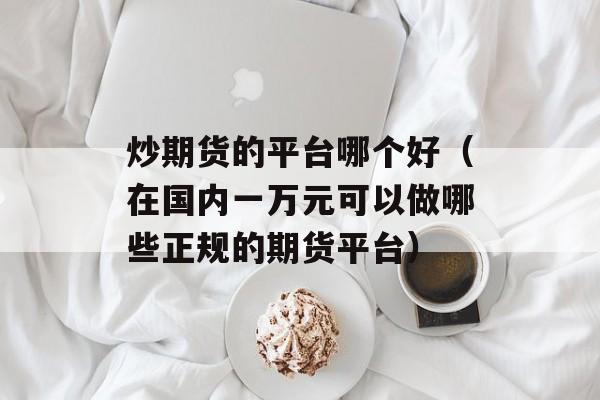 炒期货的平台哪个好（在国内一万元可以做哪些正规的期货平台）