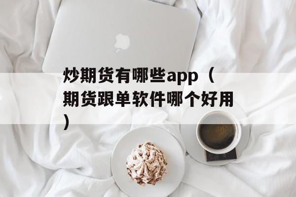 炒期货有哪些app（期货跟单软件哪个好用）