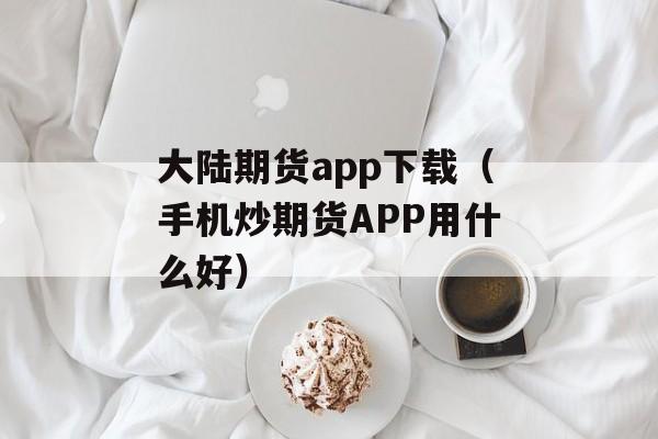 大陆期货app下载（手机炒期货APP用什么好）