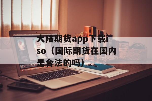 大陆期货app下载iso（国际期货在国内是合法的吗）