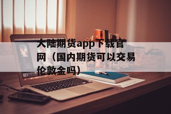 大陆期货app下载官网（国内期货可以交易伦敦金吗）