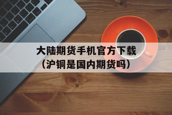 大陆期货手机官方下载（沪铜是国内期货吗）