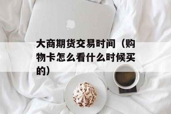 大商期货交易时间（购物卡怎么看什么时候买的）