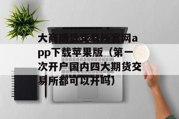 大商期货交易所官网app下载苹果版（第一次开户国内四大期货交易所都可以开吗）