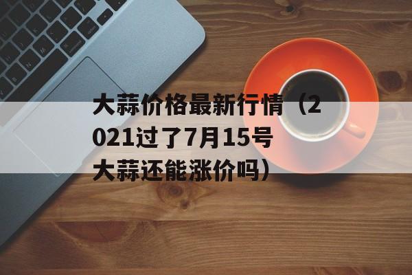 大蒜价格最新行情（2021过了7月15号大蒜还能涨价吗）